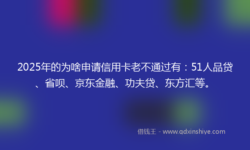 2025年的为啥申请信用卡老不通过有：51人品贷、省呗、京东金融、功夫贷、东方汇等。