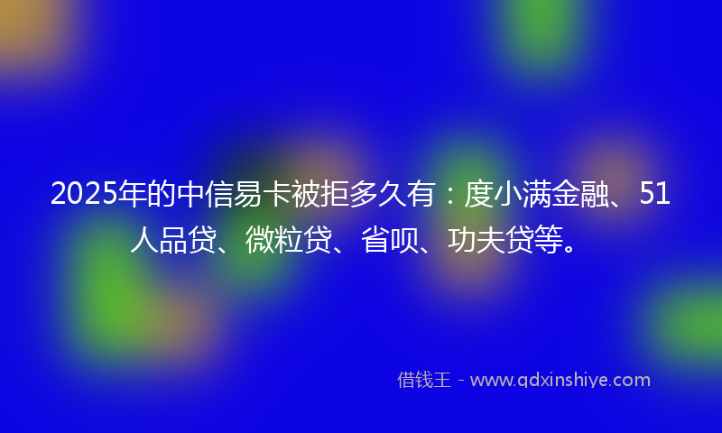2025年的中信易卡被拒多久有：度小满金融、51人品贷、微粒贷、省呗、功夫贷等。