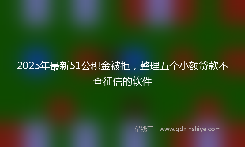 2025年最新51公积金被拒，整理五个小额贷款不查征信的软件