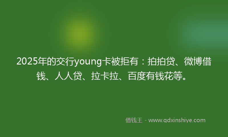 2025年的交行young卡被拒有：拍拍贷、微博借钱、人人贷、拉卡拉、百度有钱花等。