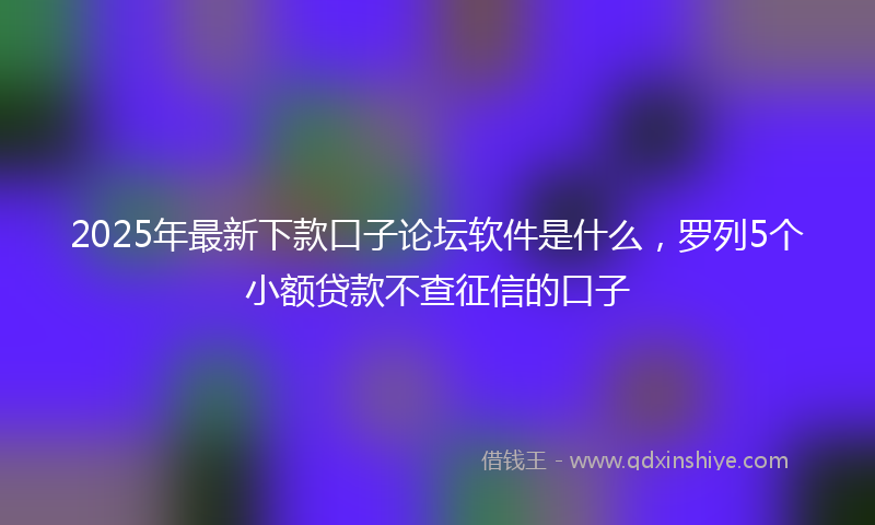 2025年最新下款口子论坛软件是什么，罗列5个小额贷款不查征信的口子