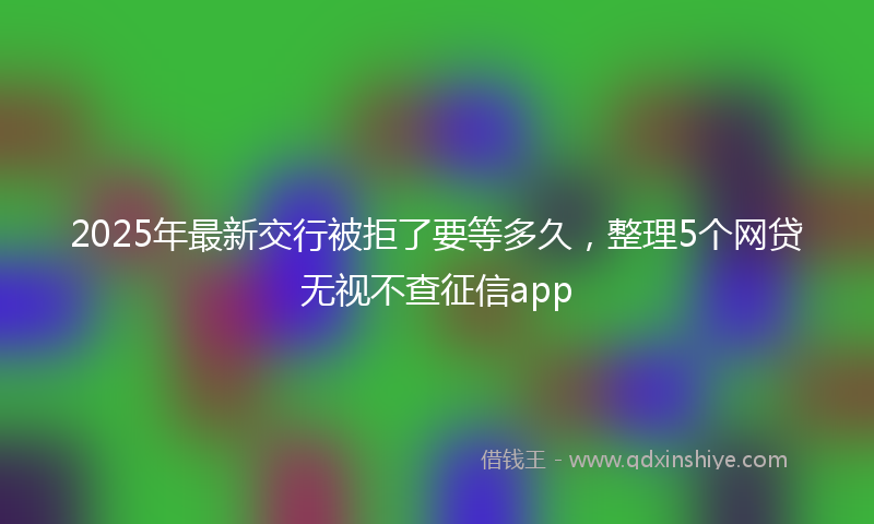 2025年最新交行被拒了要等多久，整理5个网贷无视不查征信app