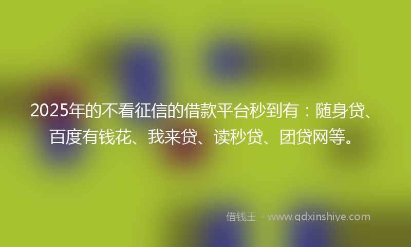 2025年的不看征信的借款平台秒到有：随身贷、百度有钱花、我来贷、读秒贷、团贷网等。