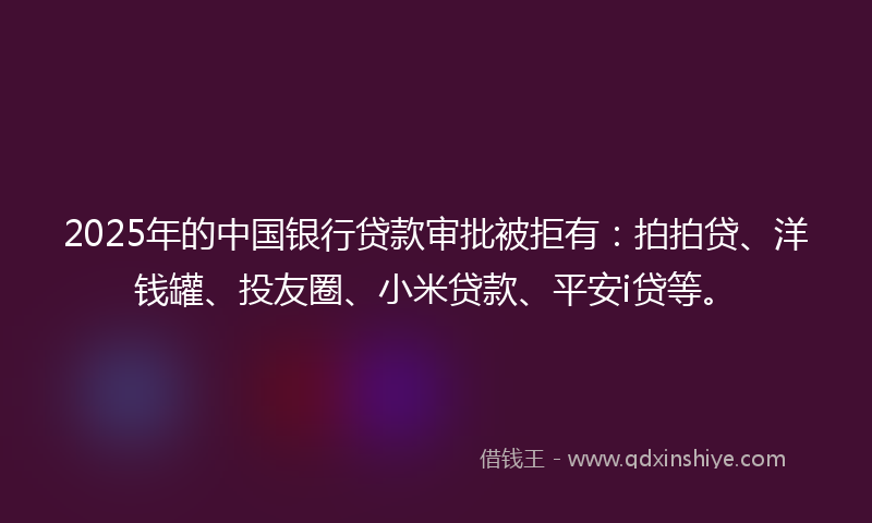 2025年的中国银行贷款审批被拒有：拍拍贷、洋钱罐、投友圈、小米贷款、平安i贷等。