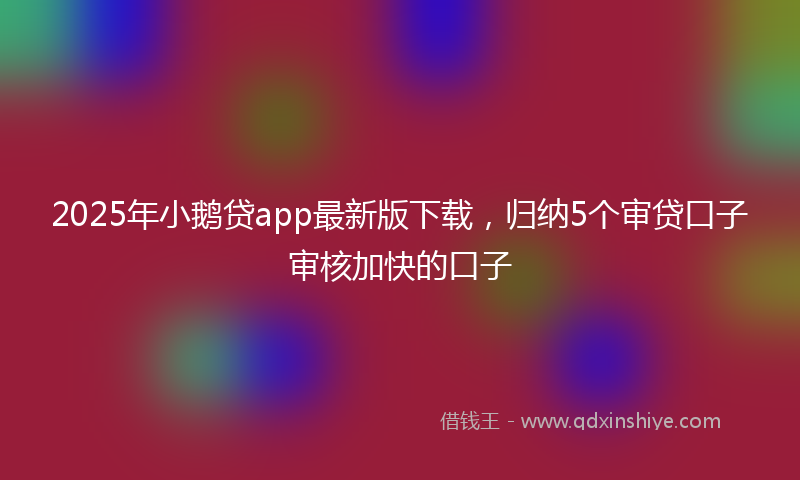2025年小鹅贷app最新版下载，归纳5个审贷口子审核加快的口子