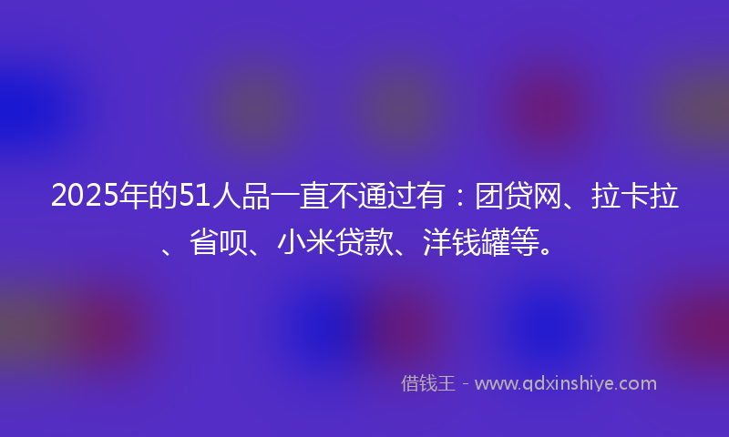 2025年的51人品一直不通过有：团贷网、拉卡拉、省呗、小米贷款、洋钱罐等。
