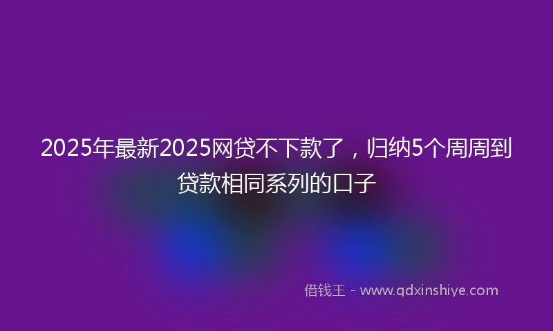 2025年最新2025网贷不下款了，归纳5个周周到贷款相同系列的口子