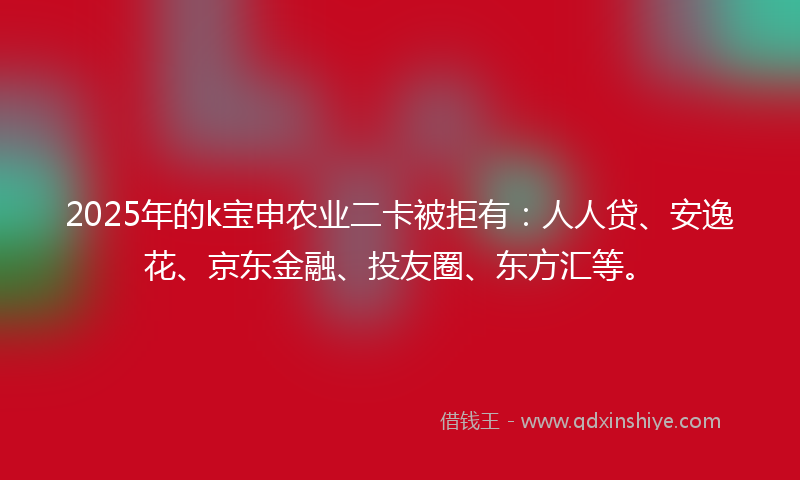 2025年的k宝申农业二卡被拒有：人人贷、安逸花、京东金融、投友圈、东方汇等。