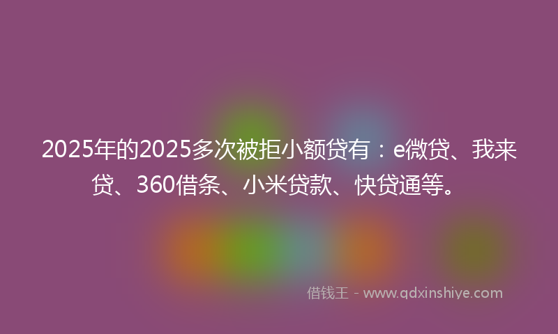 2025年的2025多次被拒小额贷有：e微贷、我来贷、360借条、小米贷款、快贷通等。