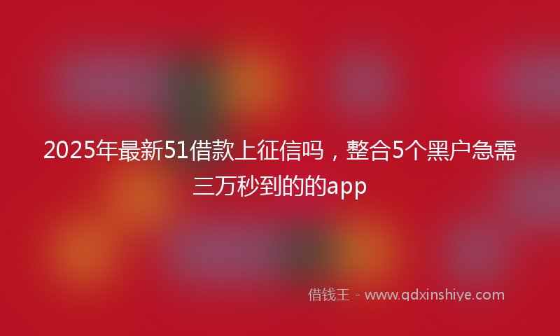2025年最新51借款上征信吗，整合5个黑户急需三万秒到的的app