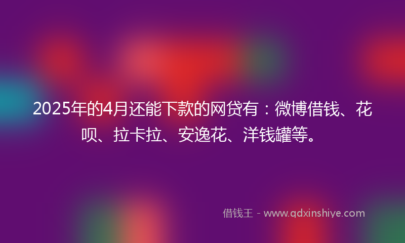 2025年的4月还能下款的网贷有：微博借钱、花呗、拉卡拉、安逸花、洋钱罐等。