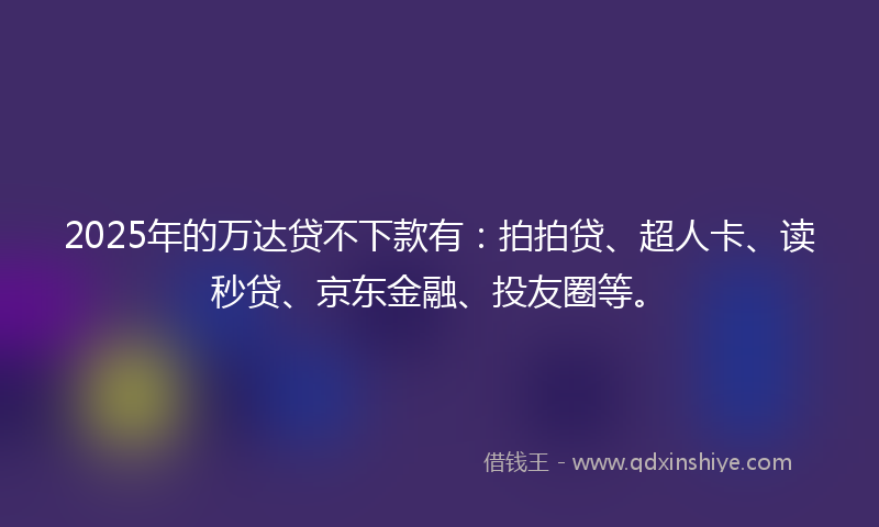 2025年的万达贷不下款有：拍拍贷、超人卡、读秒贷、京东金融、投友圈等。