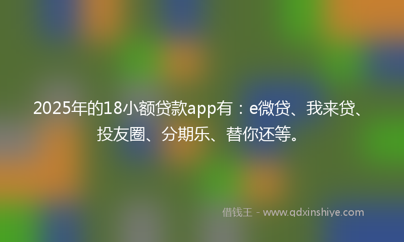 2025年的18小额贷款app有：e微贷、我来贷、投友圈、分期乐、替你还等。