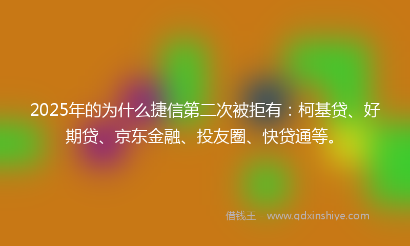 2025年的为什么捷信第二次被拒有：柯基贷、好期贷、京东金融、投友圈、快贷通等。