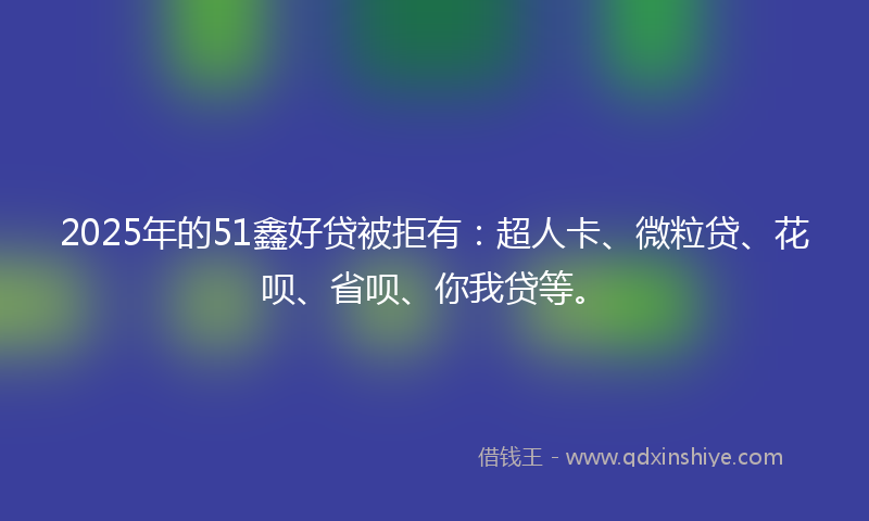 2025年的51鑫好贷被拒有：超人卡、微粒贷、花呗、省呗、你我贷等。