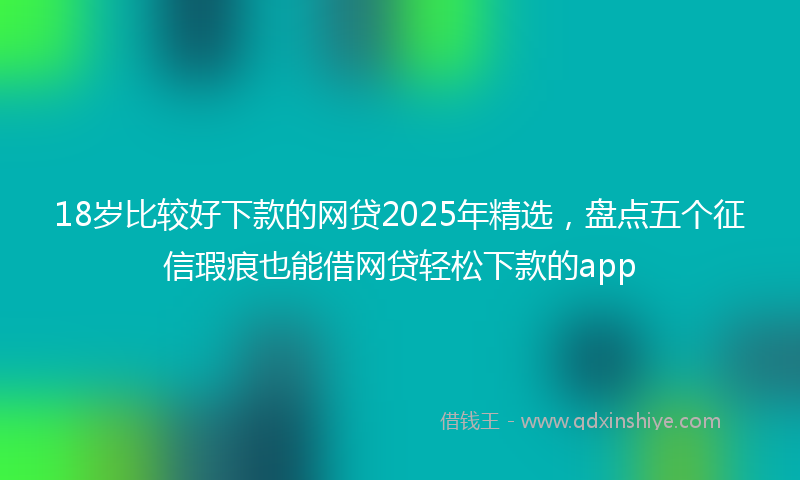 18岁比较好下款的网贷2025年精选，盘点五个征信瑕疵也能借网贷轻松下款的app