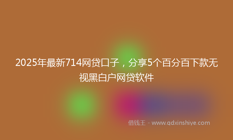 2025年最新714网贷口子，分享5个百分百下款无视黑白户网贷软件