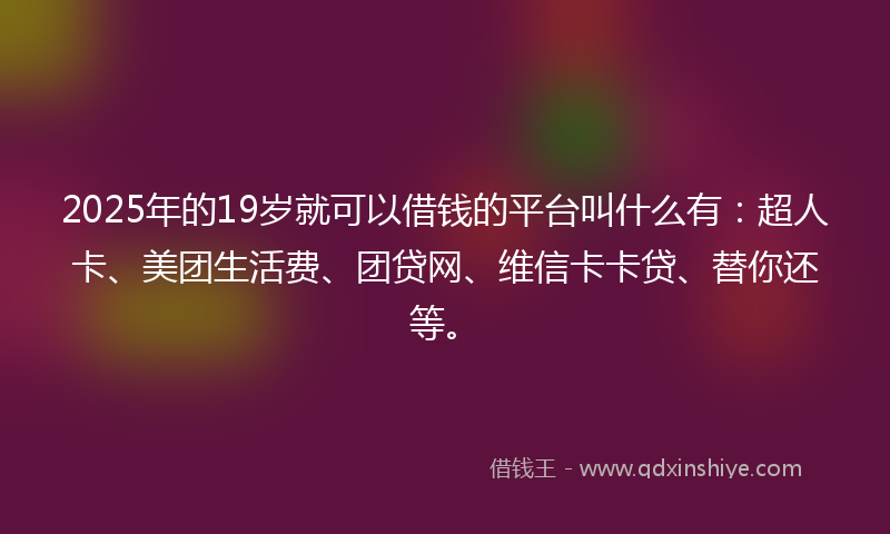 2025年的19岁就可以借钱的平台叫什么有：超人卡、美团生活费、团贷网、维信卡卡贷、替你还等。