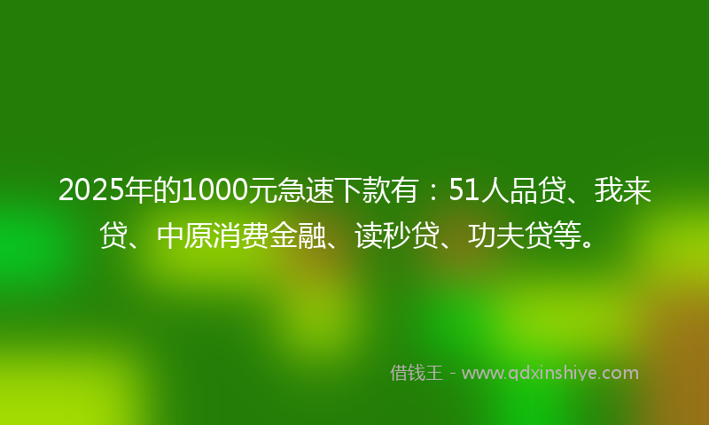 2025年的1000元急速下款有：51人品贷、我来贷、中原消费金融、读秒贷、功夫贷等。