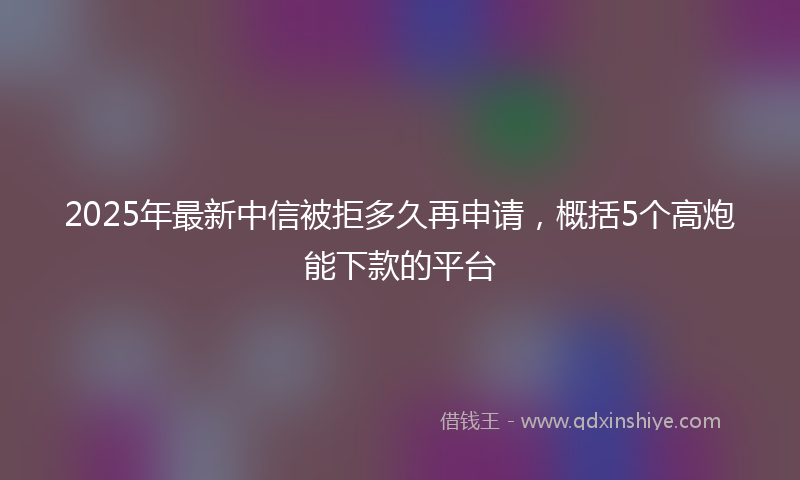 2025年最新中信被拒多久再申请，概括5个高炮能下款的平台