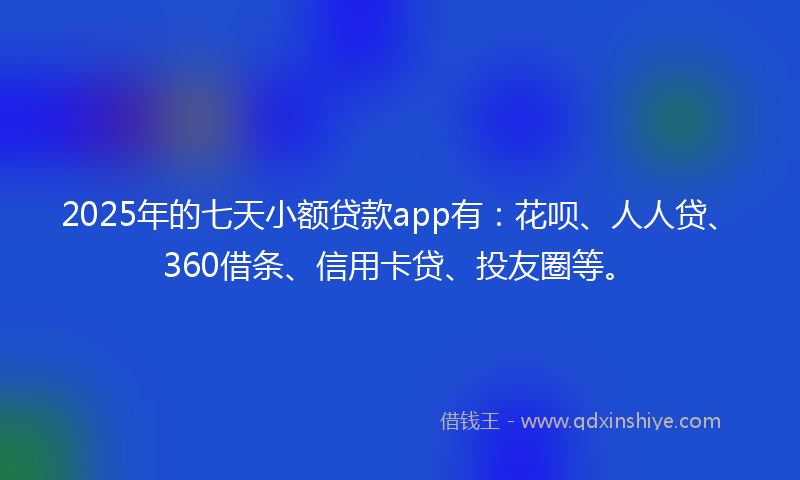 2025年的七天小额贷款app有：花呗、人人贷、360借条、信用卡贷、投友圈等。