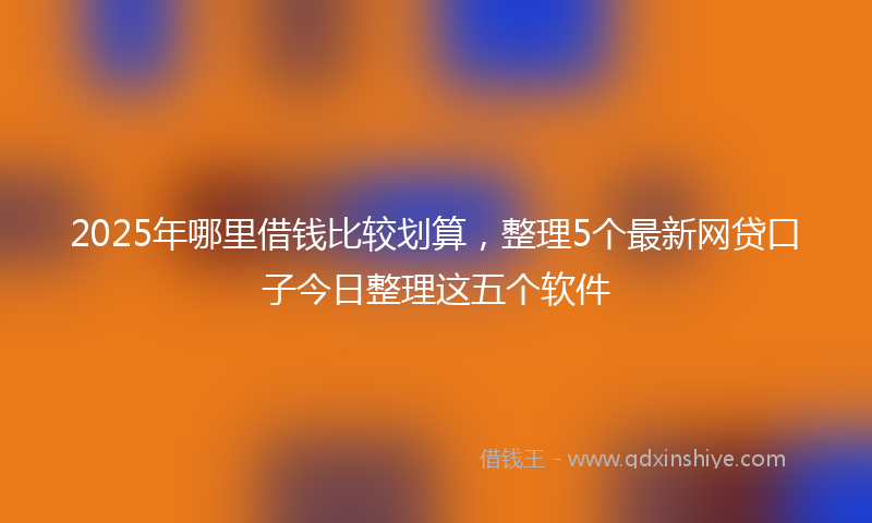 2025年哪里借钱比较划算，整理5个最新网贷口子今日整理这五个软件