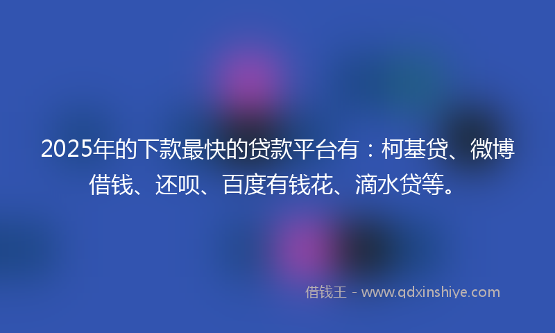 2025年的下款最快的贷款平台有：柯基贷、微博借钱、还呗、百度有钱花、滴水贷等。