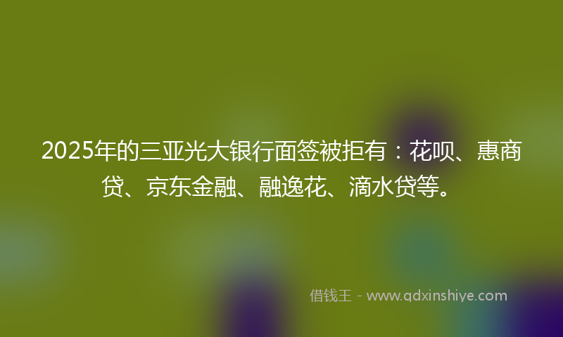 2025年的三亚光大银行面签被拒有：花呗、惠商贷、京东金融、融逸花、滴水贷等。