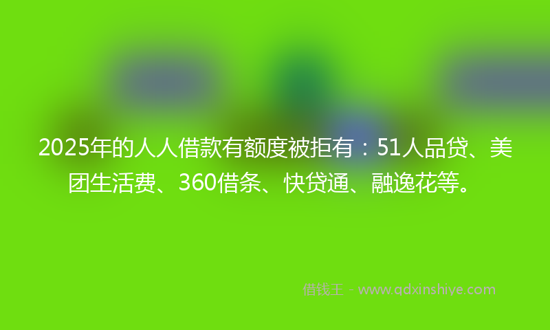 2025年的人人借款有额度被拒有：51人品贷、美团生活费、360借条、快贷通、融逸花等。