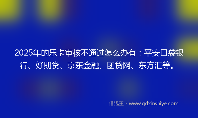 2025年的乐卡审核不通过怎么办有：平安口袋银行、好期贷、京东金融、团贷网、东方汇等。