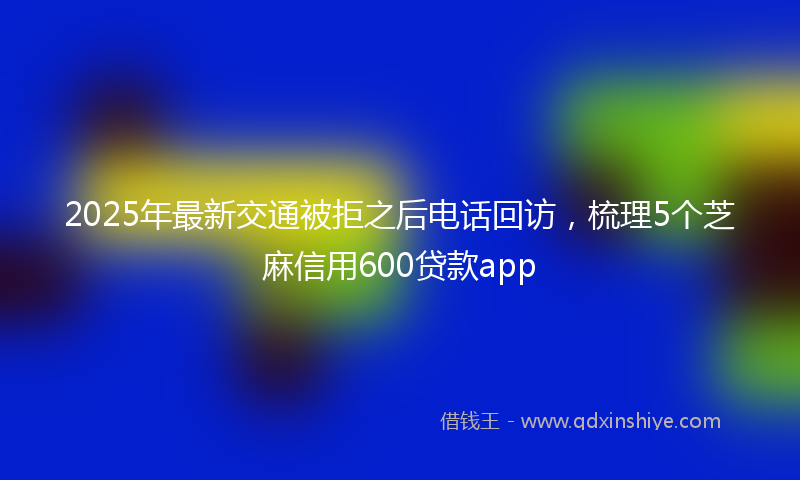 2025年最新交通被拒之后电话回访，梳理5个芝麻信用600贷款app