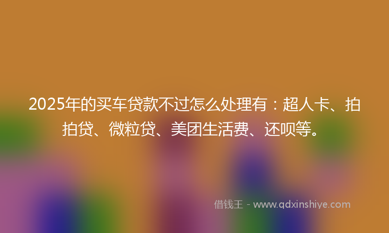 2025年的买车贷款不过怎么处理有：超人卡、拍拍贷、微粒贷、美团生活费、还呗等。