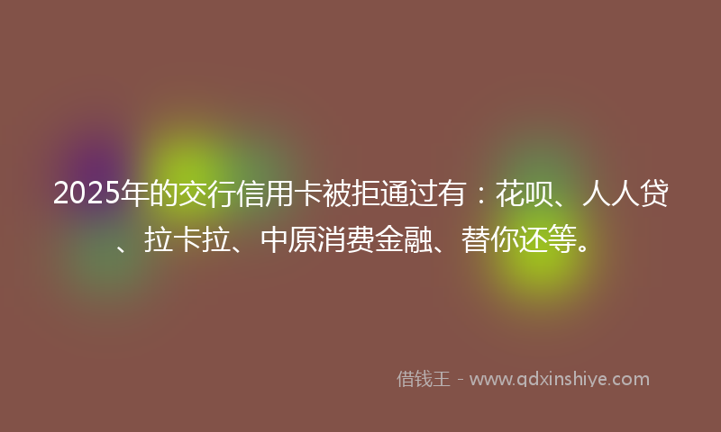 2025年的交行信用卡被拒通过有：花呗、人人贷、拉卡拉、中原消费金融、替你还等。