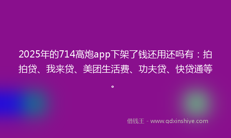2025年的714高炮app下架了钱还用还吗有：拍拍贷、我来贷、美团生活费、功夫贷、快贷通等。