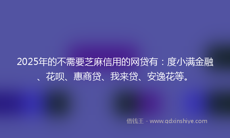 2025年的不需要芝麻信用的网贷有：度小满金融、花呗、惠商贷、我来贷、安逸花等。