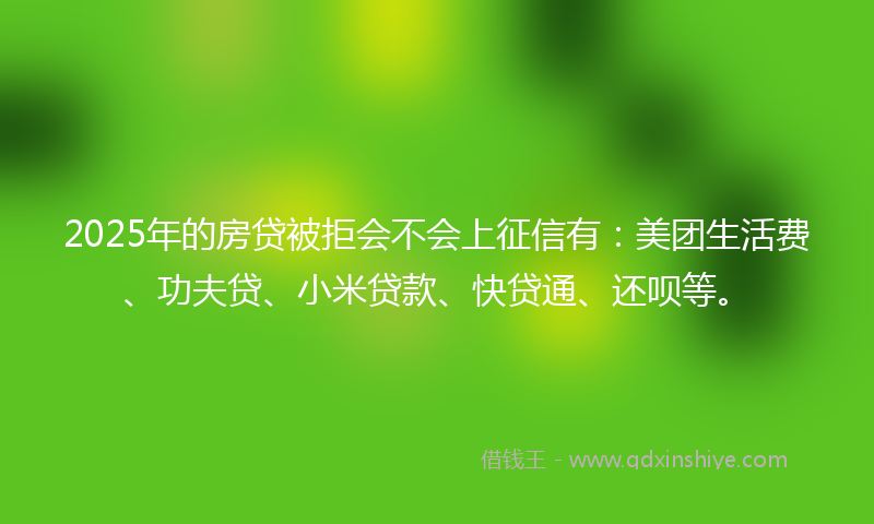 2025年的房贷被拒会不会上征信有：美团生活费、功夫贷、小米贷款、快贷通、还呗等。