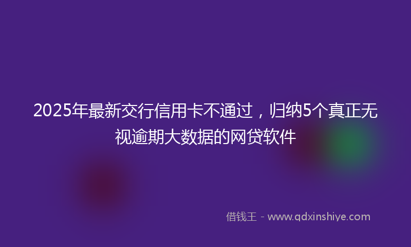 2025年最新交行信用卡不通过，归纳5个真正无视逾期大数据的网贷软件