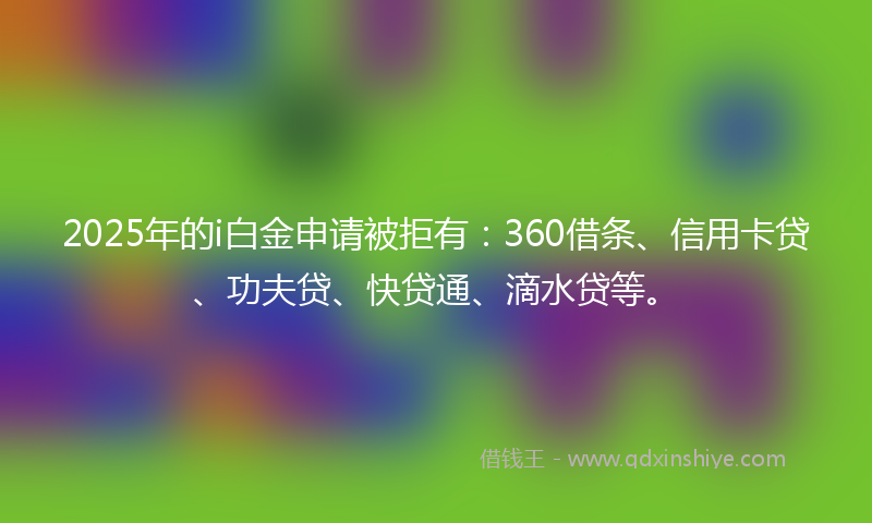 2025年的i白金申请被拒有：360借条、信用卡贷、功夫贷、快贷通、滴水贷等。