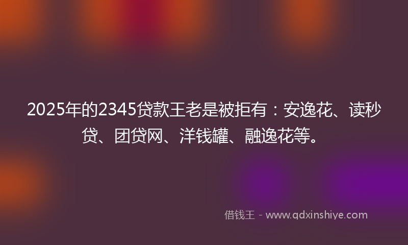 2025年的2345贷款王老是被拒有：安逸花、读秒贷、团贷网、洋钱罐、融逸花等。