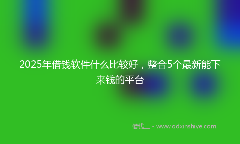 2025年借钱软件什么比较好，整合5个最新能下来钱的平台