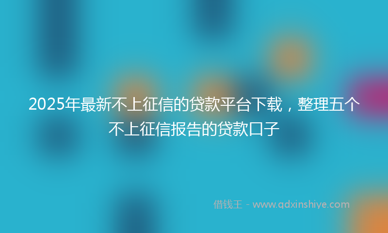 2025年最新不上征信的贷款平台下载，整理五个不上征信报告的贷款口子