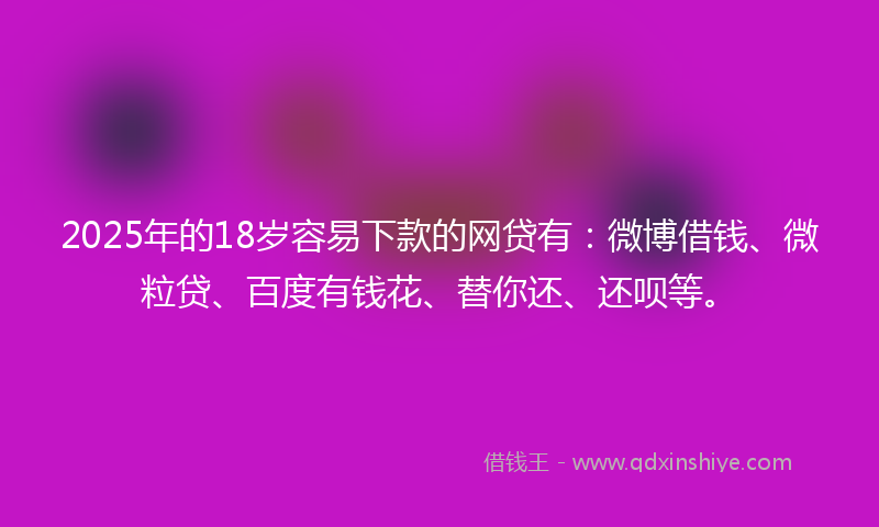 2025年的18岁容易下款的网贷有：微博借钱、微粒贷、百度有钱花、替你还、还呗等。