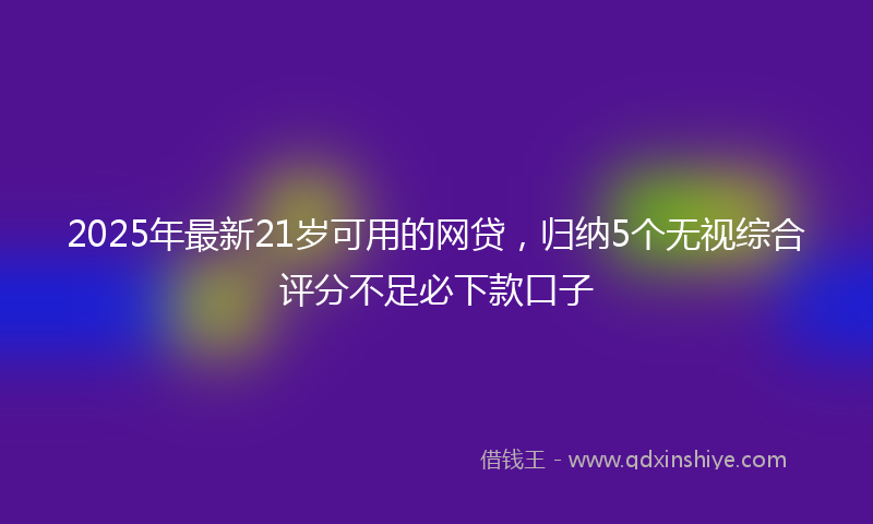 2025年最新21岁可用的网贷，归纳5个无视综合评分不足必下款口子