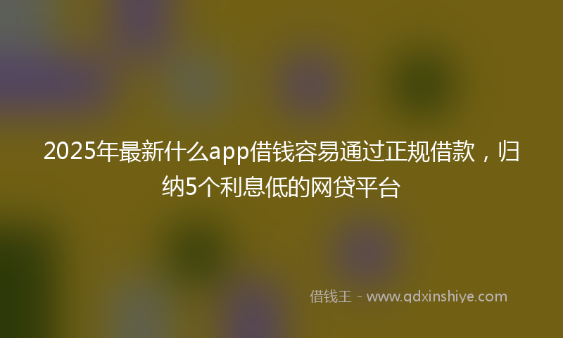 2025年最新什么app借钱容易通过正规借款，归纳5个利息低的网贷平台