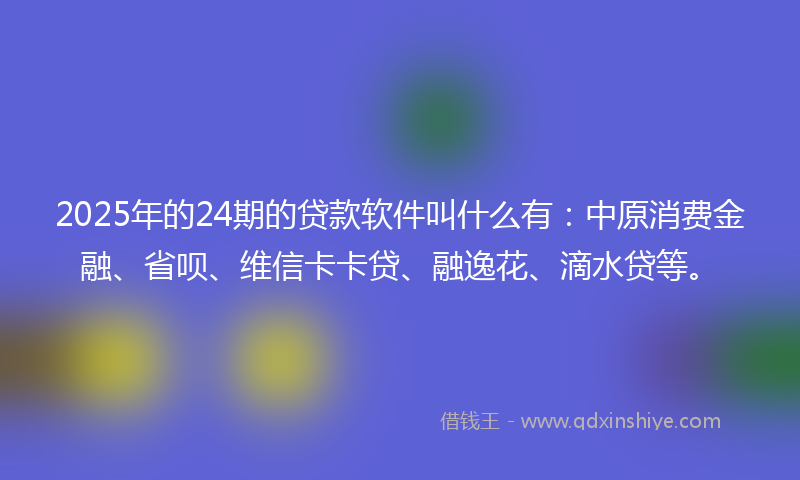 2025年的24期的贷款软件叫什么有：中原消费金融、省呗、维信卡卡贷、融逸花、滴水贷等。