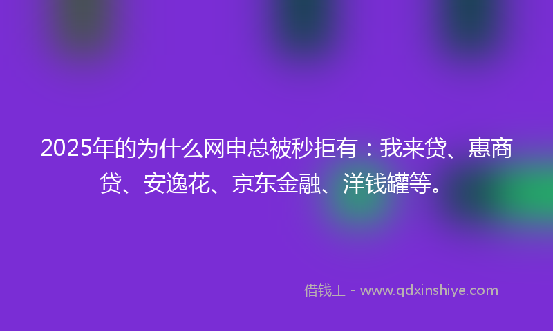 2025年的为什么网申总被秒拒有：我来贷、惠商贷、安逸花、京东金融、洋钱罐等。