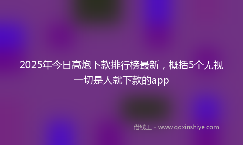 2025年今日高炮下款排行榜最新，概括5个无视一切是人就下款的app