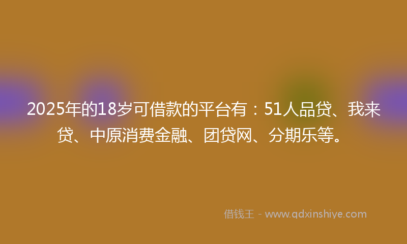 2025年的18岁可借款的平台有：51人品贷、我来贷、中原消费金融、团贷网、分期乐等。