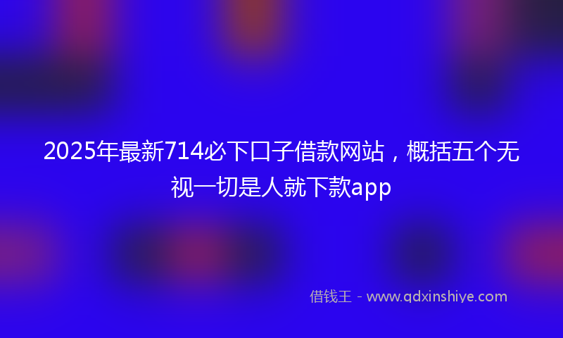 2025年最新714必下口子借款网站，概括五个无视一切是人就下款app