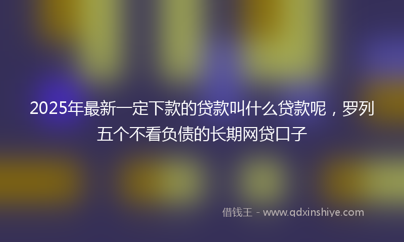 2025年最新一定下款的贷款叫什么贷款呢，罗列五个不看负债的长期网贷口子